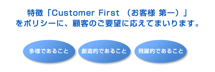特徴「Customer First （お客様 第一）」をポリシーに、顧客のご要望に応えてまいります。